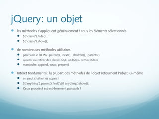 jQuery: un objet 
 les méthodes s'appliquent généralement à tous les éléments sélectionnés 
 $('.classe').hide(); 
 $('.classe').show(); 
 de nombreuses méthodes utilitaires 
 parcourir le DOM: .parent(), .next(), .children(), .parents() 
 ajouter ou retirer des classes CSS: addClass, removeClass 
 manipuler: append, wrap, prepend 
 Intérêt fondamental: la plupart des méthodes de l'objet retournent l'objet lui-même 
 on peut chaîner les appels ! 
 $('anything').parent().find('still anything').show(); 
 Cette propriété est extrêmement puissante ! 
 