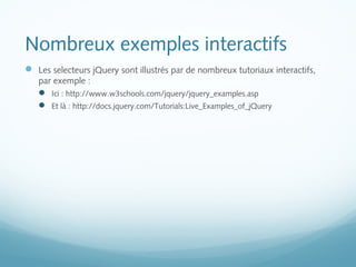 Nombreux exemples interactifs 
 Les selecteurs jQuery sont illustrés par de nombreux tutoriaux interactifs, 
par exemple : 
 Ici : http://www.w3schools.com/jquery/jquery_examples.asp 
 Et là : http://docs.jquery.com/Tutorials:Live_Examples_of_jQuery 
 