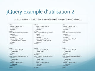 jQuery example d’utilisation 2 
$(“div:hidden”).find(“.foo”).empty().text(“Changed”).end().show(); 
<div> 
<span class=“foo”> 
Some text 
</span> 
</div> 
<div style=“display:none”> 
<span> 
More text 
</span> 
<span class=“foo”> 
</span> 
</div> 
<div> 
<span class=“foo”> 
Some text 
</span> 
</div> 
<div style=“display:none”> 
<span> 
More text 
</span> 
<span class=“foo”> 
Goodbye cruel world. 
</span> 
</div> 
<div> 
<span class=“foo”> 
Some text 
</span> 
</div> 
<div style=“display:none”> 
<span> 
More text 
</span> 
<span class=“foo”> 
Goodbye cruel world. 
</span> 
</div> 
<div> 
<span class=“foo”> 
Some text 
</span> 
</div> 
<div style=“display:block”> 
<span> 
More text 
</span> 
<span class=“foo”> 
Changed 
</span> 
</div> 
<div> 
<span class=“foo”> 
Some text 
</span> 
</div> 
<div style=“display:none”> 
<span> 
More text 
</span> 
<span class=“foo”> 
Changed 
</span> 
</div> 
<div> 
<span class=“foo”> 
Some text 
</span> 
</div> 
<div style=“display:none”> 
<span> 
More text 
</span> 
<span class=“foo”> 
Changed 
</span> 
</div> 
 