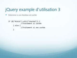jQuery example d’utilisation 3 
 Determiner si une checkbox est cochée 
if ($(‘#total’).attr(‘checked’)) { 
//Traitement si cochée 
} else { 
//Traitement si non cochée 
} 
 