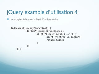 jQuery example d’utilisation 4 
 Intercepter le bouton submit d’un formulaire : 
$(document).ready(function() { 
$(‘#ok’).submit(function() { 
if ($(‘#login’).val() ==‘’) { 
alert (‘Entrer un login’); 
return false; 
} 
}) 
}); 
 