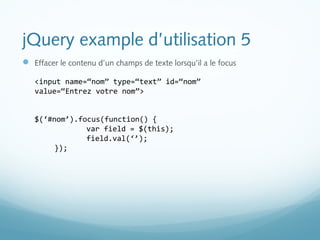 jQuery example d’utilisation 5 
 Effacer le contenu d’un champs de texte lorsqu’il a le focus 
<input name=“nom” type=“text” id=“nom” 
value=“Entrez votre nom”> 
$(‘#nom’).focus(function() { 
var field = $(this); 
field.val(‘’); 
}); 
 