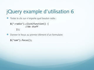 jQuery example d’utilisation 6 
 Tester le clic sur n’importe quel bouton radio : 
$(‘:radio’).click(function() { 
//do stuff 
}); 
 Donner le focus au premier élément d’un formulaire: 
$(‘nom’).focus(); 
 