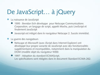 De JavaScript… à jQuery 
 La naissance de JavaScript 
 1995 : Brendan Eich développe pour Netscape Communications 
Corporation, un langage de script, appelé Mocha, puis LiveScript et 
finalement JavaScript 
 Javascript est intégré dans le navigateur Netscape 2. Succès immédiat. 
 La guerre des navigateurs 
 Netscape et Microsoft (avec JScript dans Internet Explorer) ont 
développé leur propre variante de JavaScript avec des fonctionnalités 
supplémentaires et incompatibles, notamment dans la manipulation du 
DOM (modèle objet du navigateur WEB) 
 1997 : Adoption du standard ECMAScript. 
Les spécifications sont rédigées dans le document Standard ECMA-262. 
 