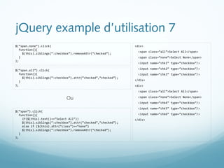 jQuery example d’utilisation 7 
<div> 
<span class=“all”>Select All</span> 
<span class=“none”>Select None</span> 
<input name=“chk1” type=“checkbox”/> 
<input name=“chk2” type=“checkbox”/> 
<input name=“chk3” type=“checkbox”/> 
</div> 
<div> 
<span class=“all”>Select All</span> 
<span class=“none”>Select None</span> 
<input name=“chk4” type=“checkbox”/> 
<input name=“chk5” type=“checkbox”/> 
<input name=“chk6” type=“checkbox”/> 
</div> 
$(“span.none”).click( 
function(){ 
$(this).siblings(“:checkbox”).removeAttr(“checked”); 
} 
); 
$(“span.all”).click( 
function(){ 
$(this).siblings(“:checkbox”).attr(“checked”,“checked”); 
} 
); 
$(“span”).click( 
function(){ 
Ou 
if($(this).text()==“Select All”)) 
$(this).siblings(“:checkbox”).attr(“checked”,“checked”); 
else if ($(this).attr(“class”)==“none”) 
$(this).siblings(“:checkbox”).removeAttr(“checked”); 
} 
); 
 
