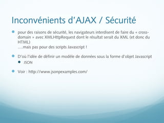 Inconvénients d’AJAX / Sécurité 
 pour des raisons de sécurité, les navigateurs interdisent de faire du « cross-domain 
» avec XMLHttpRequest dont le résultat serait du XML (et donc du 
HTML) 
….mais pas pour des scripts Javascript ! 
 D’où l’idée de définir un modèle de données sous la forme d’objet Javascript 
 JSON 
 Voir : http://www.jsonpexamples.com/ 
 