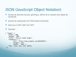 JSON (JavaScript Object Notation) 
 format de données textuel, générique, dérivé de la notation des objets de 
JavaScript 
 permet de représenter de l'information structurée. 
 décrit par la RFC 4627 de l’IETF. 
 Exemple : 
{ "Image": { 
"Width": 800, 
"Height": 600, 
"Title": "Vue du 15ème étage", 
"Thumbnail": { 
"Url": "http://www.example.com/481989943", 
"Height": 125, 
"Width": "100" }, 
"IDs": [116, 943, 234, 38793] 
}} 
 