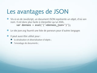Les avantages de JSON 
 Vis-à-vis de JavaScript, un document JSON représente un objet, d'où son 
nom. Il est donc plus facile à interpréter qu'un XML. 
var donnees = eval('('+donnees_json+')'); 
 Le site json.org fournit une liste de parseurs pour d'autres langages 
 Il peut aussi être utilisé pour : 
 la sérialisation et déserialisation d'objets ; 
 l’encodage de documents ; 
 