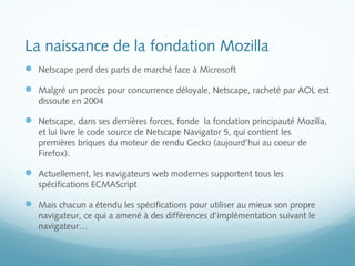 La naissance de la fondation Mozilla 
 Netscape perd des parts de marché face à Microsoft 
 Malgré un procès pour concurrence déloyale, Netscape, racheté par AOL est 
dissoute en 2004 
 Netscape, dans ses dernières forces, fonde la fondation principauté Mozilla, 
et lui livre le code source de Netscape Navigator 5, qui contient les 
premières briques du moteur de rendu Gecko (aujourd’hui au coeur de 
Firefox). 
 Actuellement, les navigateurs web modernes supportent tous les 
spécifications ECMAScript 
 Mais chacun a étendu les spécifications pour utiliser au mieux son propre 
navigateur, ce qui a amené à des différences d’implémentation suivant le 
navigateur… 
 