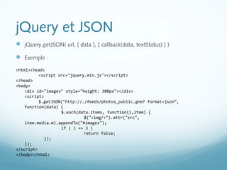 jQuery et JSON 
 jQuery.getJSON( url, [ data ], [ callback(data, textStatus) ] ) 
 Exemple : 
<html><head> 
<script src="jquery.min.js"></script> 
</head> 
<body> 
<div id="images" style="height: 300px"></div> 
<script> 
$.getJSON("http://…/feeds/photos_public.gne? format=json”, 
function(data) { 
$.each(data.items, function(i,item) { 
$("<img/>").attr("src", 
item.media.m).appendTo("#images"); 
if ( i == 3 ) 
return false; 
}); 
}); 
</script> 
</body></html> 
 