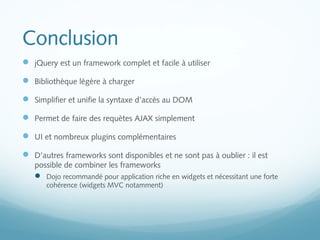 Conclusion 
 jQuery est un framework complet et facile à utiliser 
 Bibliothèque légère à charger 
 Simplifier et unifie la syntaxe d’accès au DOM 
 Permet de faire des requètes AJAX simplement 
 UI et nombreux plugins complémentaires 
 D’autres frameworks sont disponibles et ne sont pas à oublier : il est 
possible de combiner les frameworks 
 Dojo recommandé pour application riche en widgets et nécessitant une forte 
cohérence (widgets MVC notamment) 
 