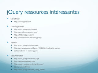 jQuery ressources intéressantes 
 Site officiel 
 http://www.jquery.com 
 Learning Center 
 http://docs.jquery.com/Tutorials 
 http://www.learningjquery.com/ 
 http://15daysofjquery.com/ 
 http://www.roseindia.net/ajax/jquery/ 
 Support 
 http://docs.jquery.com/Discussion 
 http://www.nabble.com/JQuery-f15494.html mailing list archive 
 irc.freenode.net irc room: #jquery 
 Documentation 
 http://docs.jquery.com/Main_Page 
 http://www.visualjquery.com 
 http://jquery.bassistance.de/api-browser/ 
 jQuery Success Stories 
 http://docs.jquery.com/Sites_Using_jQuery 
