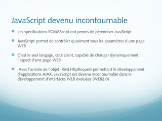 JavaScript devenu incontournable 
 Les spécifications ECMAScript ont permis de pérenniser JavaScript 
 JavaScript permet de contrôler quasiment tous les paramètres d’une page 
WEB 
 C’est le seul langage, coté client, capable de changer dynamiquement 
l’aspect d’une page WEB 
 Avec l’arrivée de l’objet XMLHttpRequest permettant le développement 
d’applications AJAX, JavaScript est devenu incontournable dans le 
développement d’interfaces WEB évoluées (WEB2.0) 
 