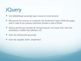 JQuery 
 Une bibliothèque javascript open-source et cross-browser 
 Elle permet de traverser et manipuler très facilement l'arbre DOM des pages 
web à l'aide d'une syntaxe fortement similaire à celle d'XPath. 
 JQuery permet par exemple de changer/ajouter une classe CSS, créer des 
animations, modifier des attributs, etc. 
 Gérer les événements javascript 
 Faire des requêtes AJAX simplement 
 