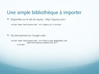Une simple bibliothèque à importer 
 Disponible sur le site de Jquery : http://jquery.com/ 
<script type="text/javascript" src="jquery.js"></script> 
 Ou directement sur Google code 
<script type="text/javascript" src="http://ajax.googleapis.com 
ajax/libs/jquery/1/jquery.min.js”> 
</script> 
 