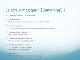 Selecteur magique : $('anything') ! 
 $ accepte un sélecteur CSS en argument 
 $ accepte des ID : 
 $('#nomID') retourne un élément <-> document.getElementById 
 $ accepte des classes : 
 $('.nomClasse') retourne tous les éléments qui correspondent à cette classe 
 $ accepte plusieurs sélecteurs 
 $('.article, .nouvelles, .edito') 
 $ accepte des sélecteurs spécifiques : 
 $(':radio'), $(':header'), $(':first-child') 
 des sélecteurs en forme de filtres : 
 $(':checked'), $(':odd'), $(':visible') 
 plus fort: $(':contains(du texte)') 
 des attributs 
 $('a[href]'), $('a[href^=http://'), $('img[src$=.png]' 
 