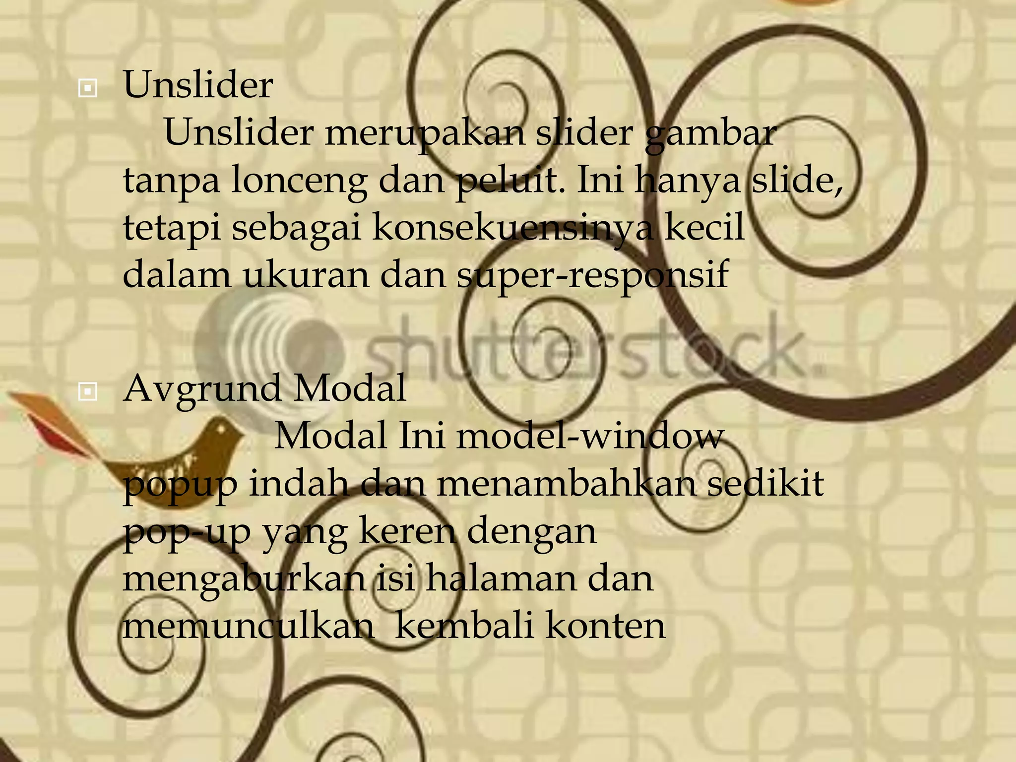  Unslider
Unslider merupakan slider gambar
tanpa lonceng dan peluit. Ini hanya slide,
tetapi sebagai konsekuensinya kecil
dalam ukuran dan super-responsif
 Avgrund Modal
Modal Ini model-window
popup indah dan menambahkan sedikit
pop-up yang keren dengan
mengaburkan isi halaman dan
memunculkan kembali konten
 