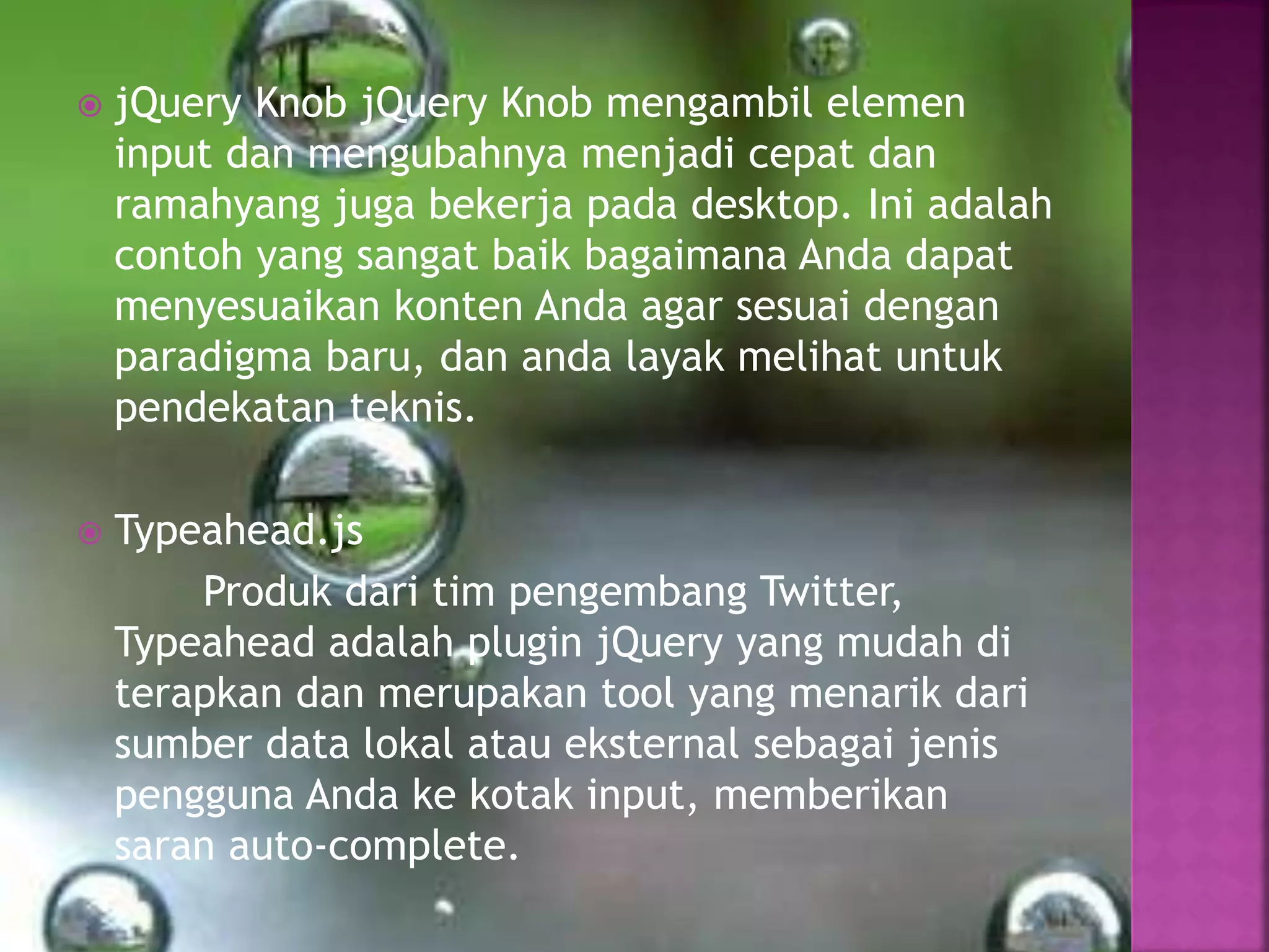  jQuery Knob jQuery Knob mengambil elemen
input dan mengubahnya menjadi cepat dan
ramahyang juga bekerja pada desktop. Ini adalah
contoh yang sangat baik bagaimana Anda dapat
menyesuaikan konten Anda agar sesuai dengan
paradigma baru, dan anda layak melihat untuk
pendekatan teknis.
 Typeahead.js
Produk dari tim pengembang Twitter,
Typeahead adalah plugin jQuery yang mudah di
terapkan dan merupakan tool yang menarik dari
sumber data lokal atau eksternal sebagai jenis
pengguna Anda ke kotak input, memberikan
saran auto-complete.
 