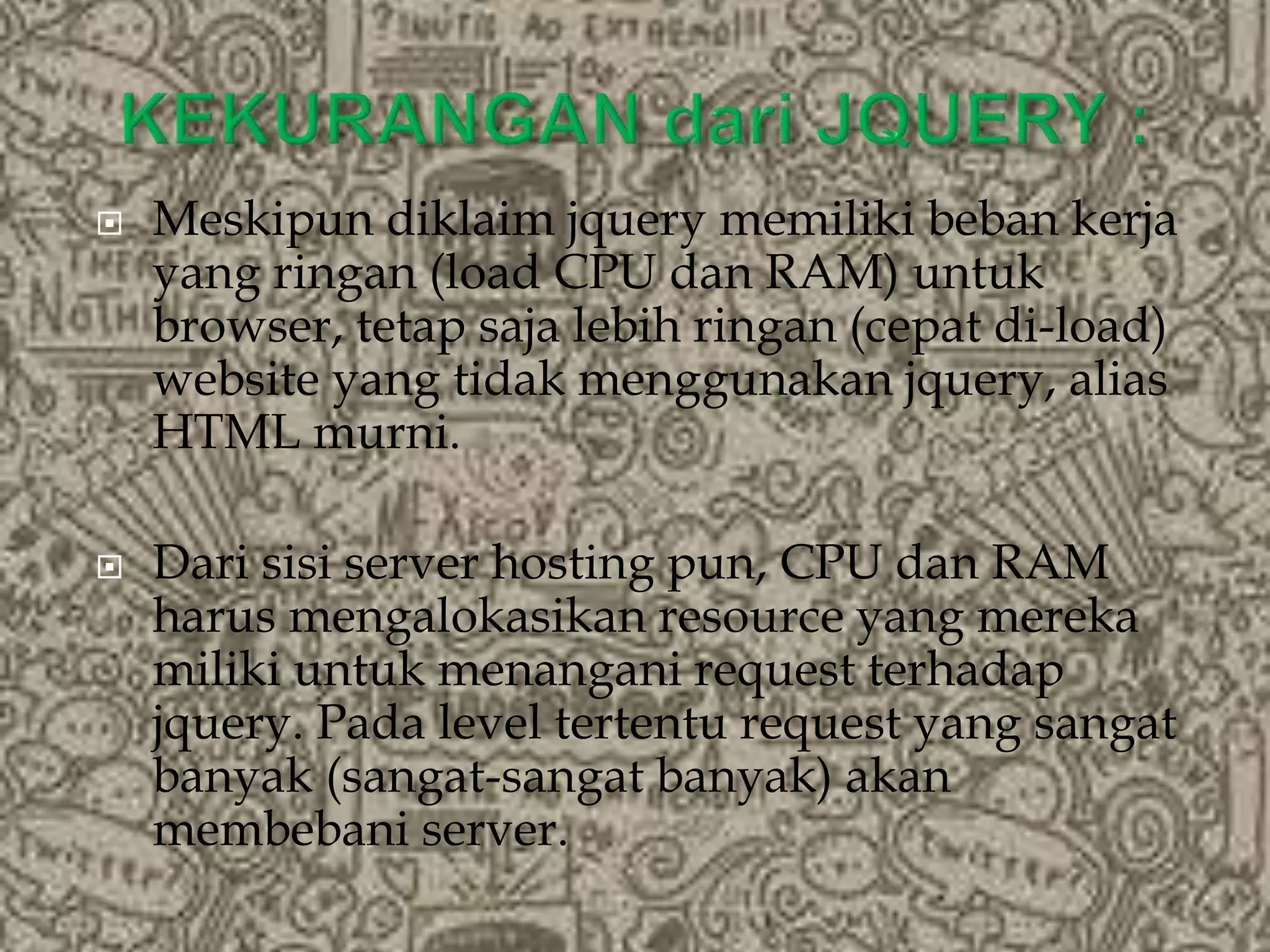  Meskipun diklaim jquery memiliki beban kerja
yang ringan (load CPU dan RAM) untuk
browser, tetap saja lebih ringan (cepat di-load)
website yang tidak menggunakan jquery, alias
HTML murni.
 Dari sisi server hosting pun, CPU dan RAM
harus mengalokasikan resource yang mereka
miliki untuk menangani request terhadap
jquery. Pada level tertentu request yang sangat
banyak (sangat-sangat banyak) akan
membebani server.
 
