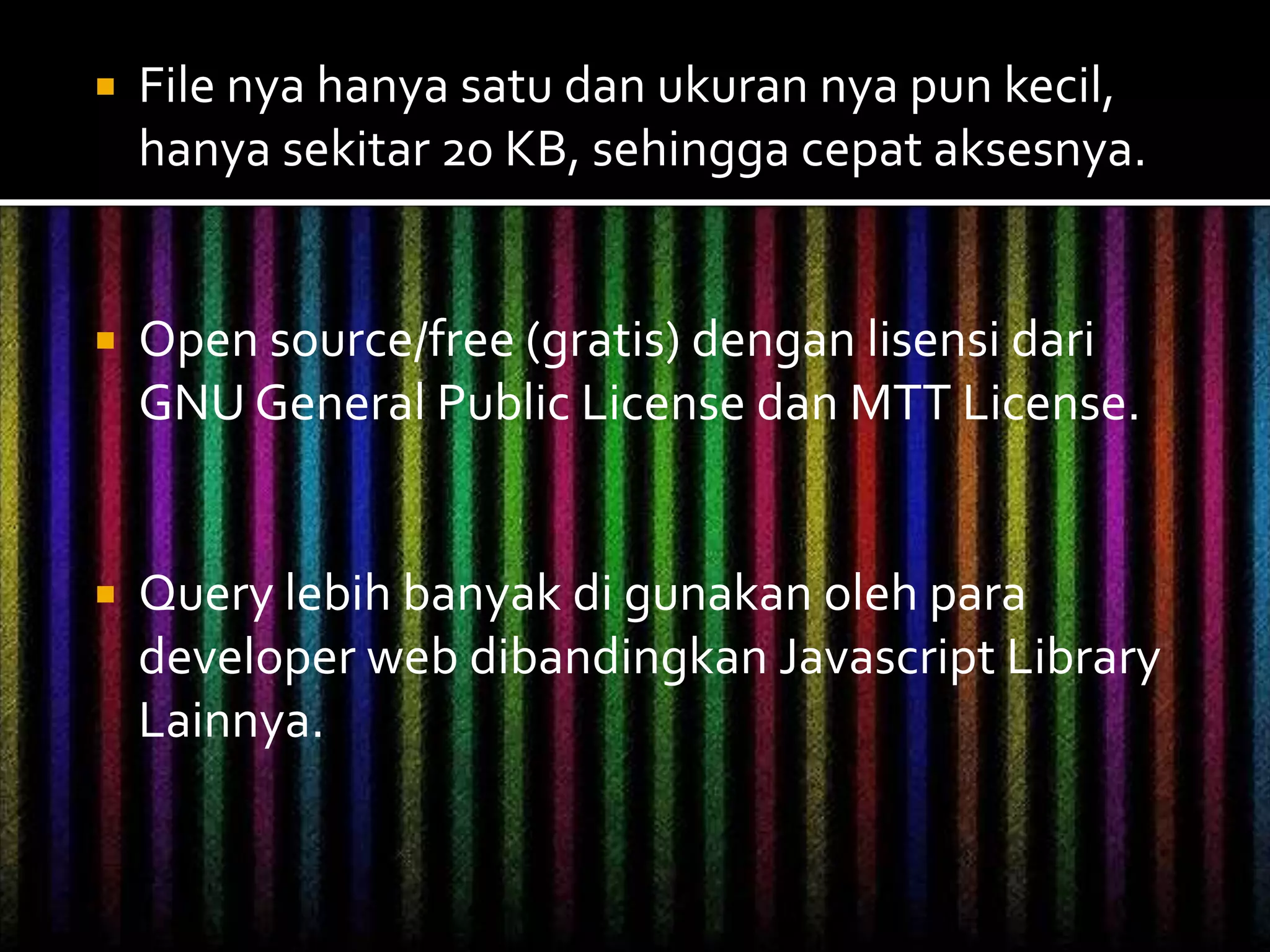  File nya hanya satu dan ukuran nya pun kecil,
hanya sekitar 20 KB, sehingga cepat aksesnya.
 Open source/free (gratis) dengan lisensi dari
GNU General Public License dan MTT License.
 Query lebih banyak di gunakan oleh para
developer web dibandingkan Javascript Library
Lainnya.
 