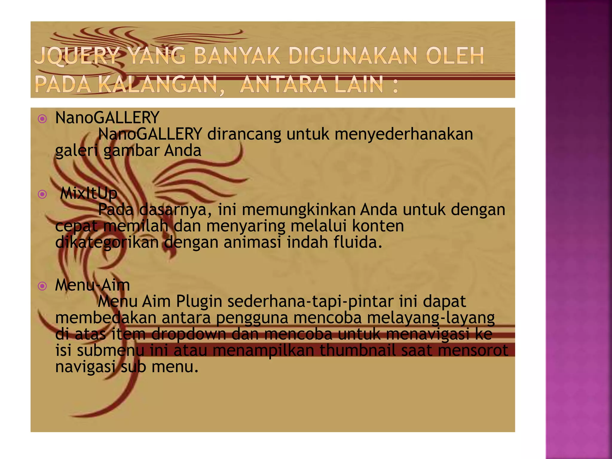  NanoGALLERY
NanoGALLERY dirancang untuk menyederhanakan
galeri gambar Anda
 MixItUp
Pada dasarnya, ini memungkinkan Anda untuk dengan
cepat memilah dan menyaring melalui konten
dikategorikan dengan animasi indah fluida.
 Menu-Aim
Menu Aim Plugin sederhana-tapi-pintar ini dapat
membedakan antara pengguna mencoba melayang-layang
di atas item dropdown dan mencoba untuk menavigasi ke
isi submenu ini atau menampilkan thumbnail saat mensorot
navigasi sub menu.
 