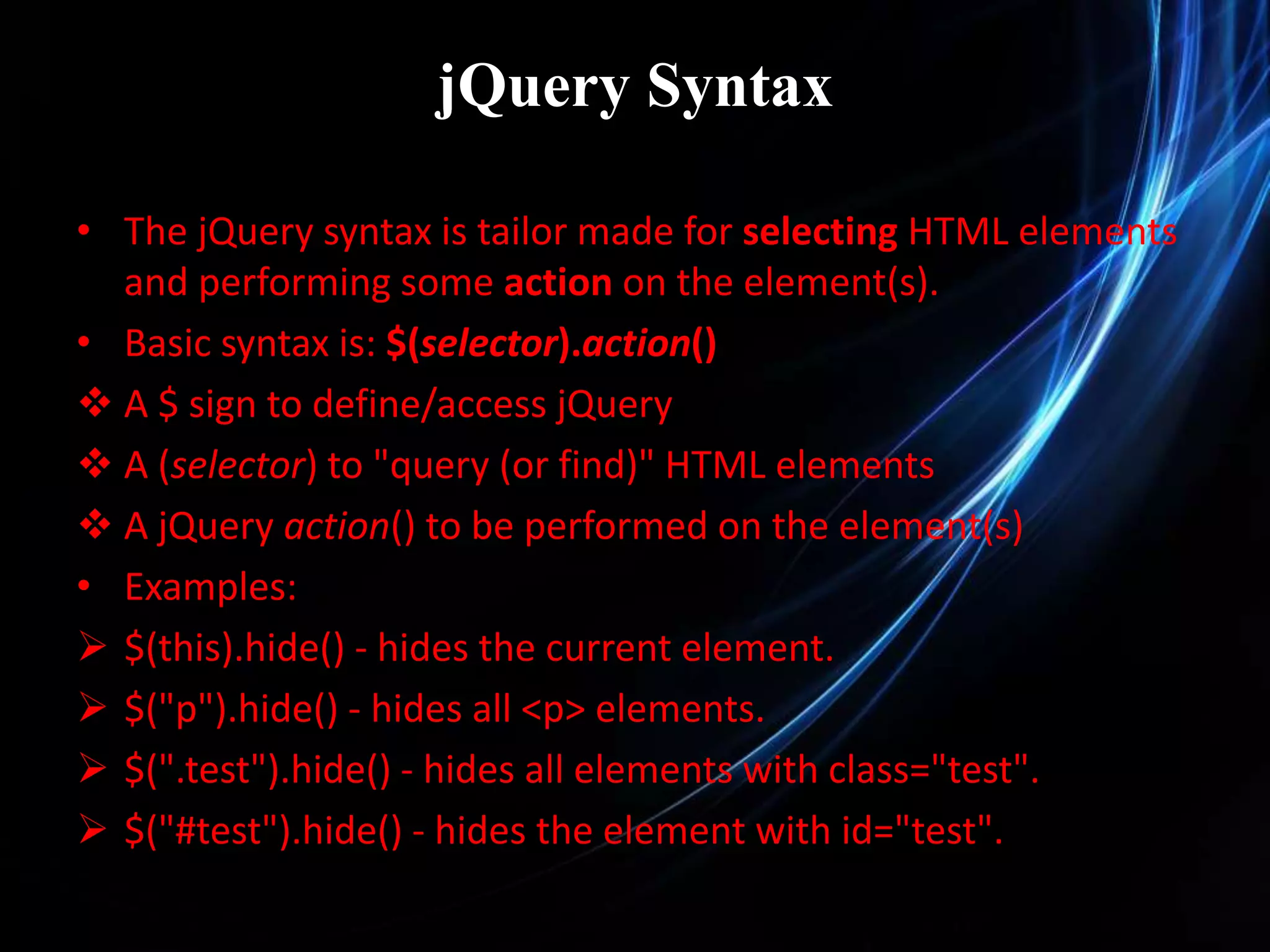 jQuery Syntax • The jQuery syntax is tailor made for selecting HTML elements and performing some action on the element(s). • Basic syntax is: $(selector).action()  A $ sign to define/access jQuery  A (selector) to "query (or find)" HTML elements  A jQuery action() to be performed on the element(s) • Examples:  $(this).hide() - hides the current element.  $("p").hide() - hides all <p> elements.  $(".test").hide() - hides all elements with class="test".  $("#test").hide() - hides the element with id="test". 