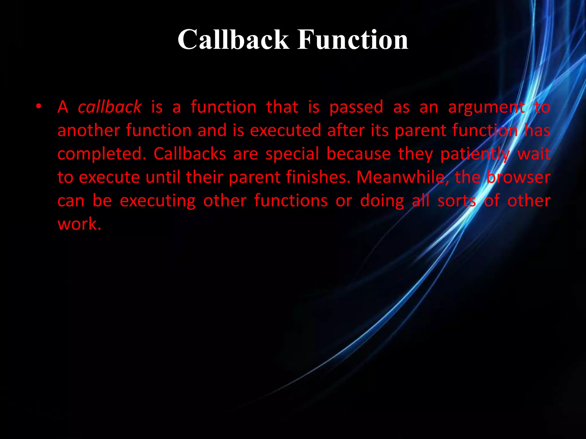 Callback Function • A callback is a function that is passed as an argument to another function and is executed after its parent function has completed. Callbacks are special because they patiently wait to execute until their parent finishes. Meanwhile, the browser can be executing other functions or doing all sorts of other work. 