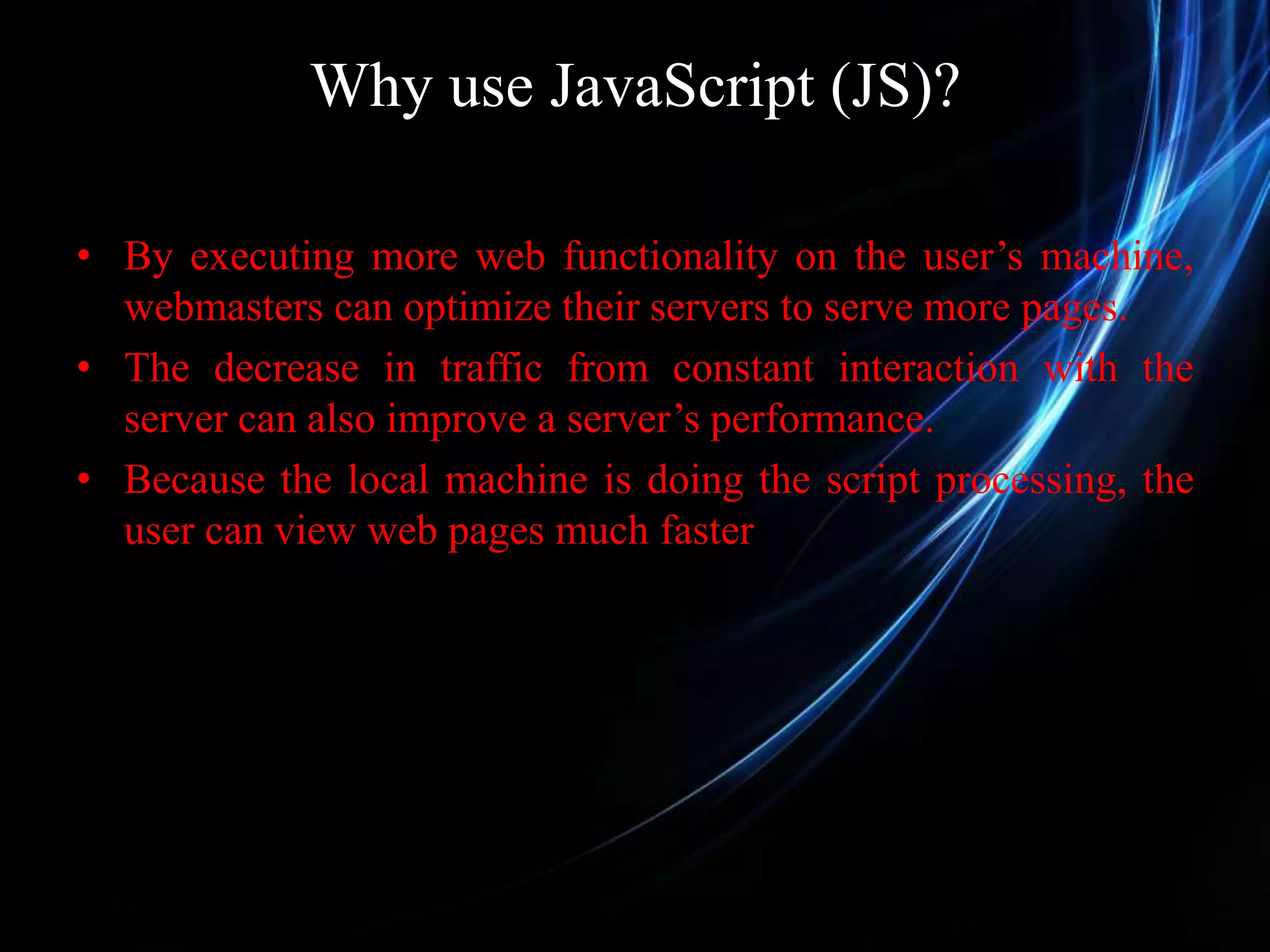 Why use JavaScript (JS)? • By executing more web functionality on the user’s machine, webmasters can optimize their servers to serve more pages. • The decrease in traffic from constant interaction with the server can also improve a server’s performance. • Because the local machine is doing the script processing, the user can view web pages much faster 