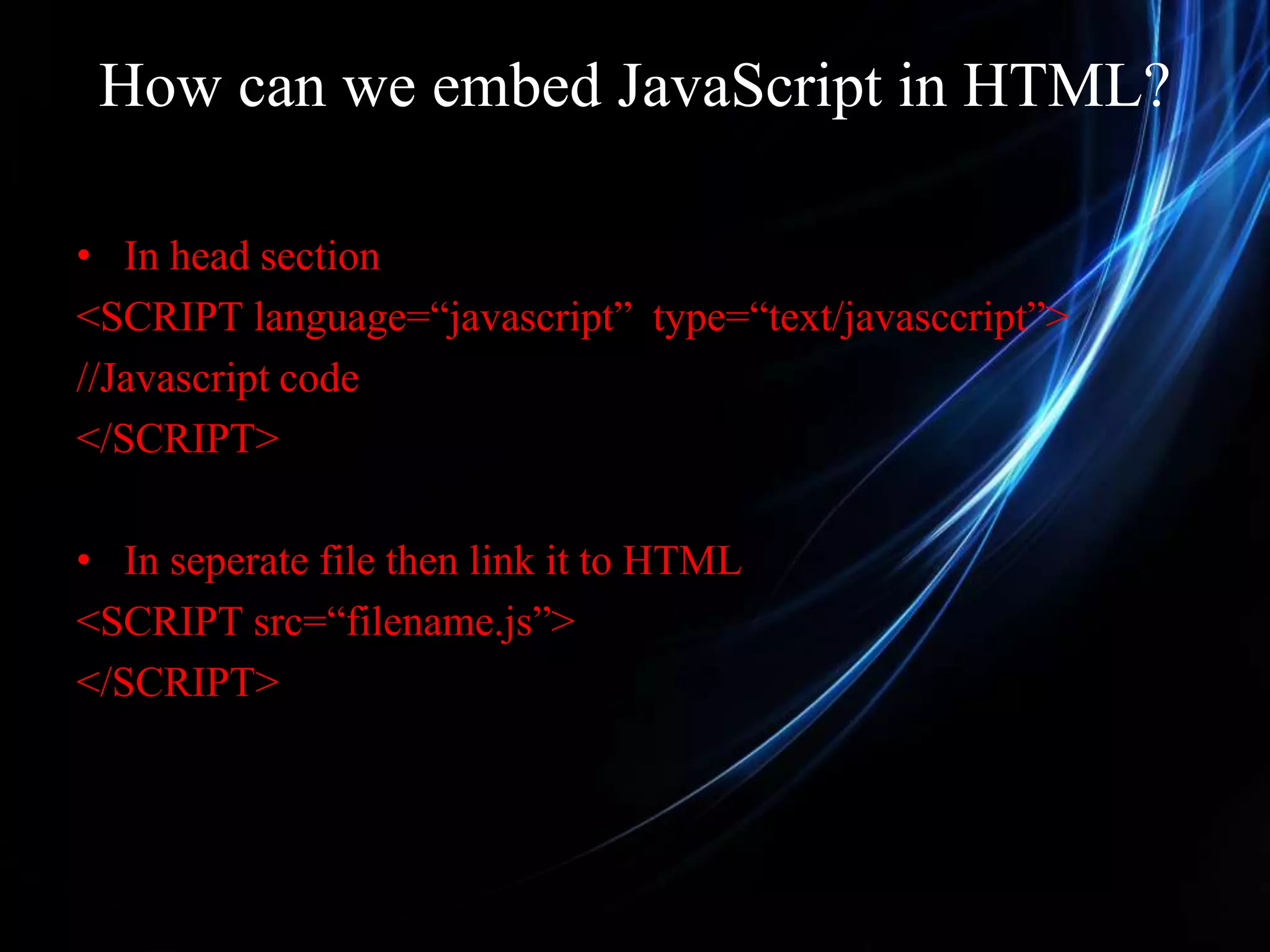 How can we embed JavaScript in HTML? • In head section <SCRIPT language=“javascript” type=“text/javasccript”> //Javascript code </SCRIPT> • In seperate file then link it to HTML <SCRIPT src=“filename.js”> </SCRIPT> 
