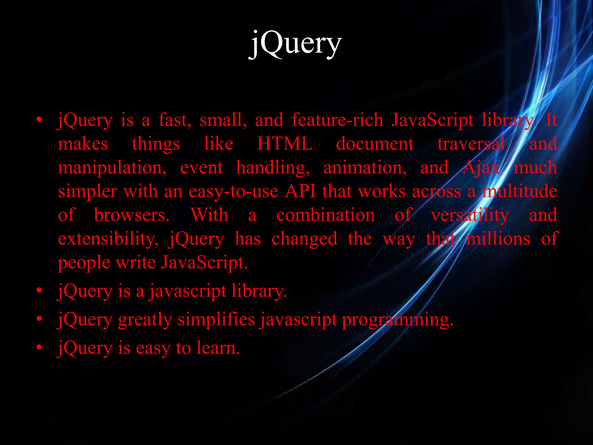 jQuery • jQuery is a fast, small, and feature-rich JavaScript library. It makes things like HTML document traversal and manipulation, event handling, animation, and Ajax much simpler with an easy-to-use API that works across a multitude of browsers. With a combination of versatility and extensibility, jQuery has changed the way that millions of people write JavaScript. • jQuery is a javascript library. • jQuery greatly simplifies javascript programming. • jQuery is easy to learn. 