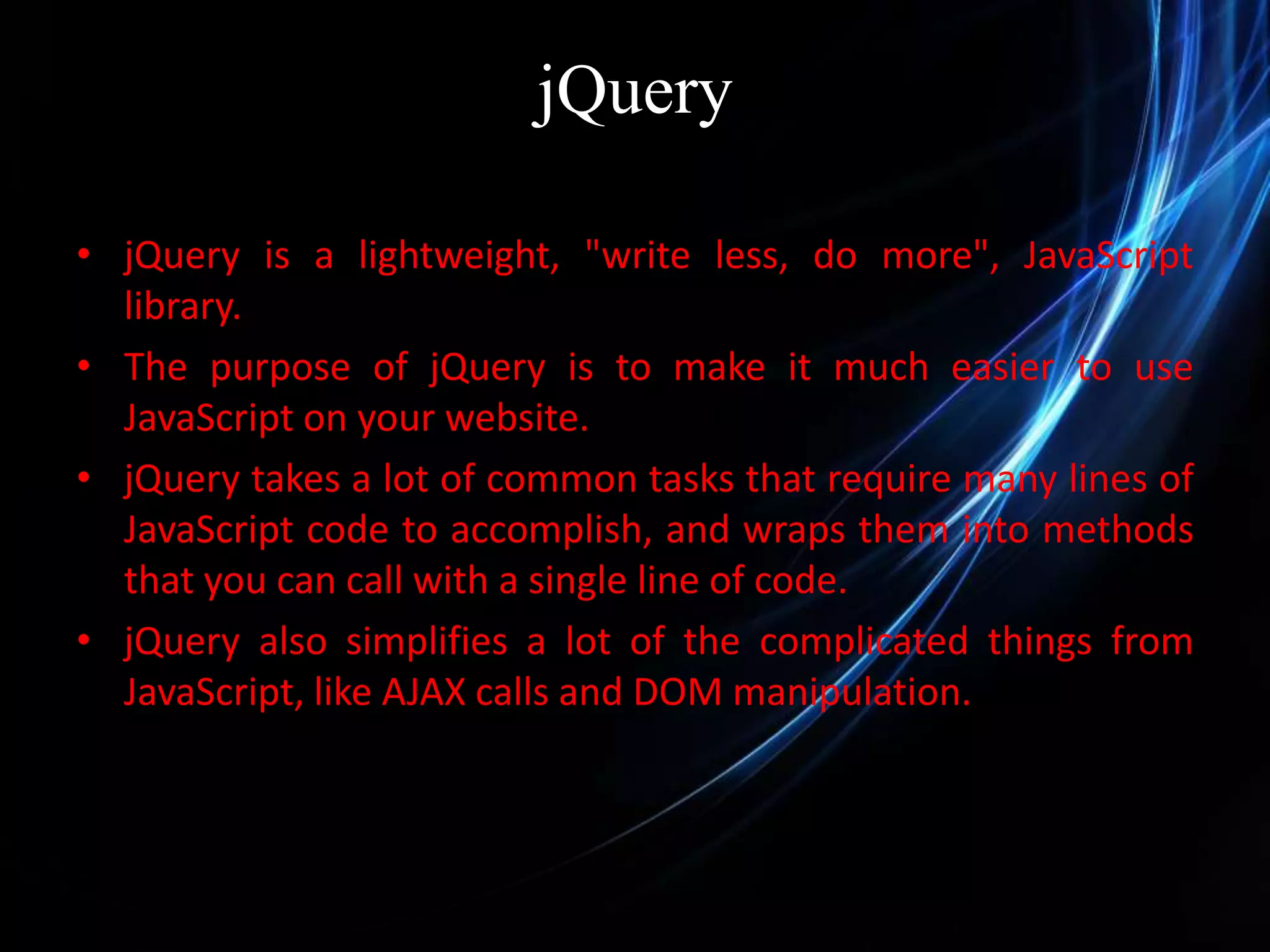 jQuery • jQuery is a lightweight, "write less, do more", JavaScript library. • The purpose of jQuery is to make it much easier to use JavaScript on your website. • jQuery takes a lot of common tasks that require many lines of JavaScript code to accomplish, and wraps them into methods that you can call with a single line of code. • jQuery also simplifies a lot of the complicated things from JavaScript, like AJAX calls and DOM manipulation. 