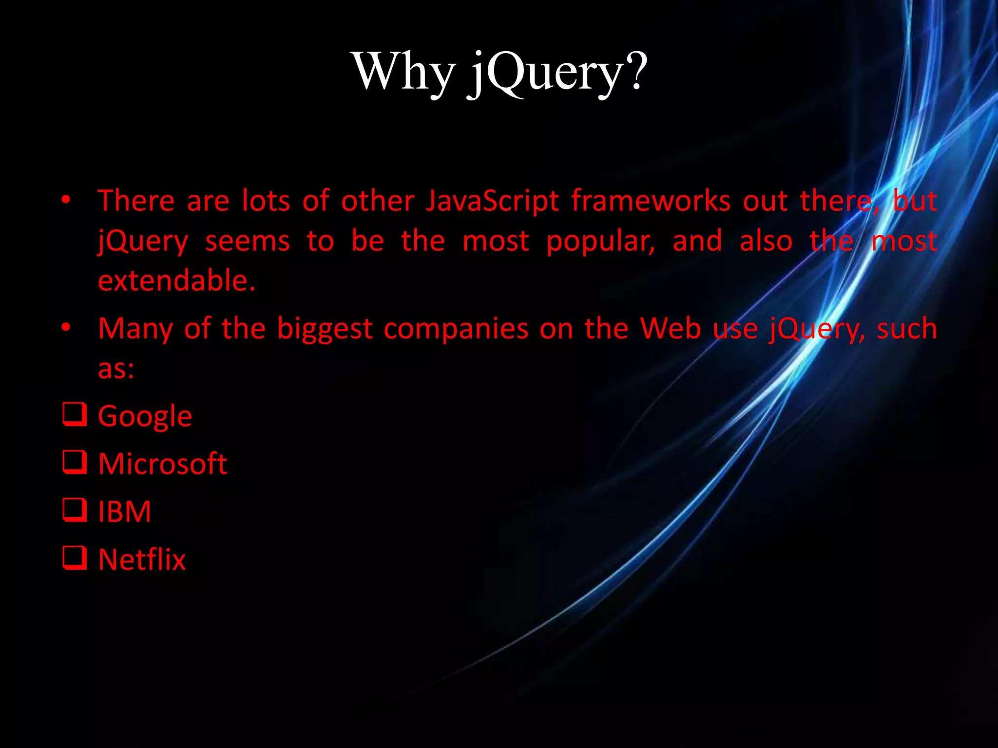 Why jQuery? • There are lots of other JavaScript frameworks out there, but jQuery seems to be the most popular, and also the most extendable. • Many of the biggest companies on the Web use jQuery, such as:  Google  Microsoft  IBM  Netflix 