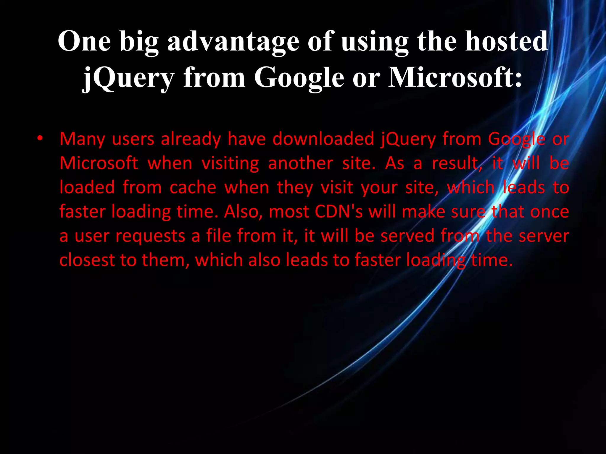 One big advantage of using the hosted jQuery from Google or Microsoft: • Many users already have downloaded jQuery from Google or Microsoft when visiting another site. As a result, it will be loaded from cache when they visit your site, which leads to faster loading time. Also, most CDN's will make sure that once a user requests a file from it, it will be served from the server closest to them, which also leads to faster loading time. 