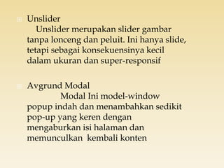  Unslider
Unslider merupakan slider gambar
tanpa lonceng dan peluit. Ini hanya slide,
tetapi sebagai konsekuensinya kecil
dalam ukuran dan super-responsif
 Avgrund Modal
Modal Ini model-window
popup indah dan menambahkan sedikit
pop-up yang keren dengan
mengaburkan isi halaman dan
memunculkan kembali konten
 