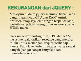  Meskipun diklaim jquery memiliki beban kerja
yang ringan (load CPU dan RAM) untuk
browser, tetap saja lebih ringan (cepat di-load)
website yang tidak menggunakan jquery, alias
HTML murni.
 Dari sisi server hosting pun, CPU dan RAM
harus mengalokasikan resource yang mereka
miliki untuk menangani request terhadap
jquery. Pada level tertentu request yang sangat
banyak (sangat-sangat banyak) akan
membebani server.
 