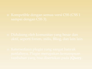  Kompetible dengan semua versi CSS (CSS 1
sampai dengan CSS 3).
 Didukung oleh komunitas yang besar dan
aktif, seperti forum, milis, Bliog, dan lain lain
 Ketersediaan plugin yang sangat banyak
jumlahnya. Plugin merupakan kemampuan
tambahan yang bisa disertakan pada jQuery.
 