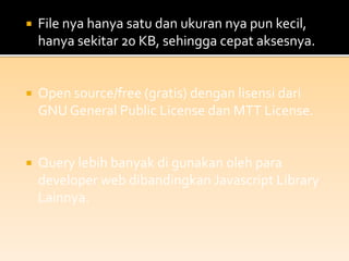  File nya hanya satu dan ukuran nya pun kecil,
hanya sekitar 20 KB, sehingga cepat aksesnya.
 Open source/free (gratis) dengan lisensi dari
GNU General Public License dan MTT License.
 Query lebih banyak di gunakan oleh para
developer web dibandingkan Javascript Library
Lainnya.
 