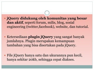  jQuery didukung oleh komunitas yang besar
dan aktif, seperti forum, milis, blog, sosial
engineering (twitter,facebook), website, dan tutorial.
 Ketersediaan plugin jQuery yang sangat banyak
jumlahnya. Plugin merupakan kemampuan
tambahan yang bisa disertakan pada jQuery.
 File jQuery hanya satu dan ukurannya pun kecil,
hanya sekitar 20kb, sehingga cepat diakses.
 
