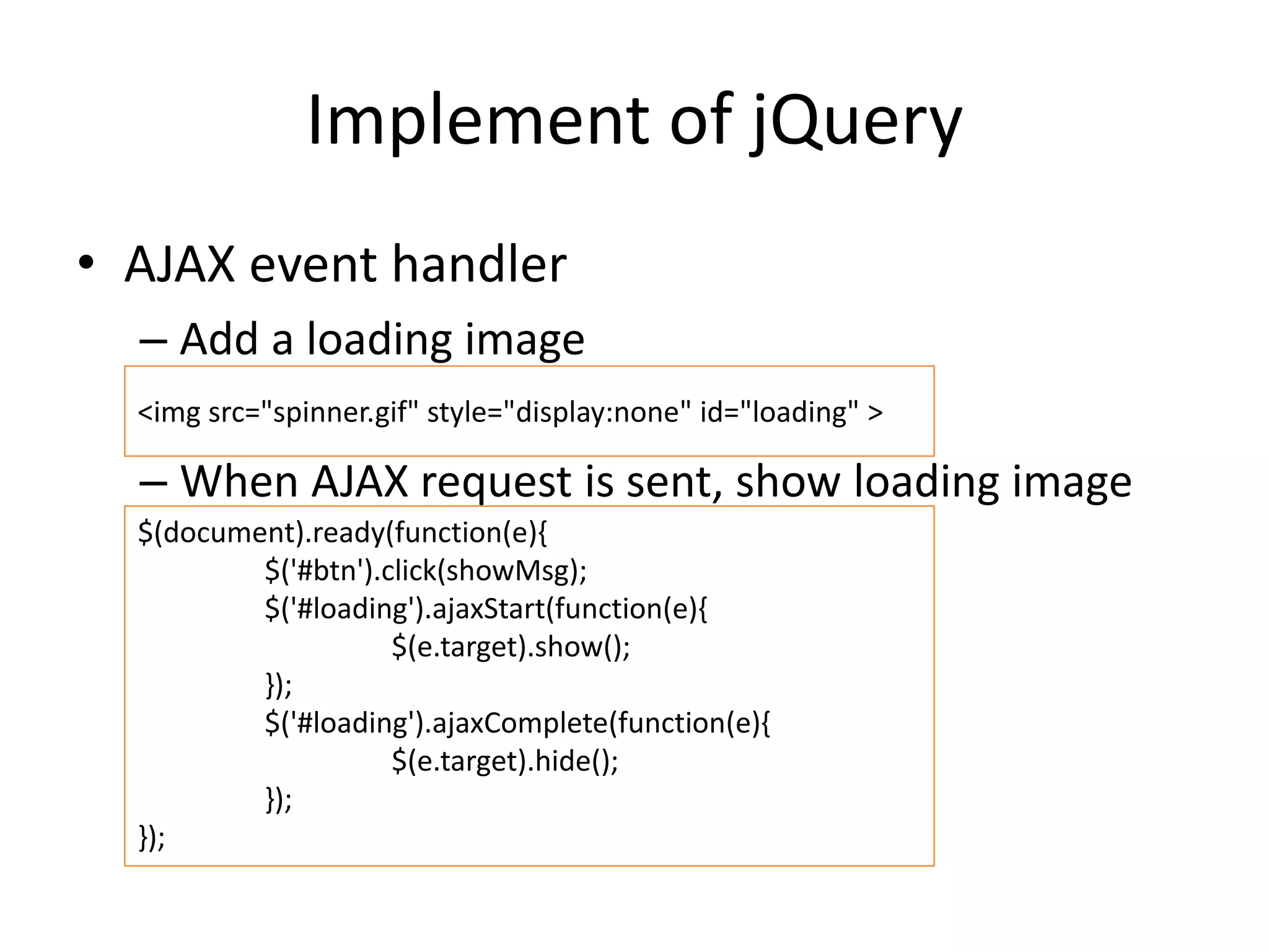 Implement of jQuery
• AJAX event handler
– Add a loading image
– When AJAX request is sent, show loading image
<img src="spinner.gif" style="display:none" id="loading" >
$(document).ready(function(e){
$('#btn').click(showMsg);
$('#loading').ajaxStart(function(e){
$(e.target).show();
});
$('#loading').ajaxComplete(function(e){
$(e.target).hide();
});
});
 
