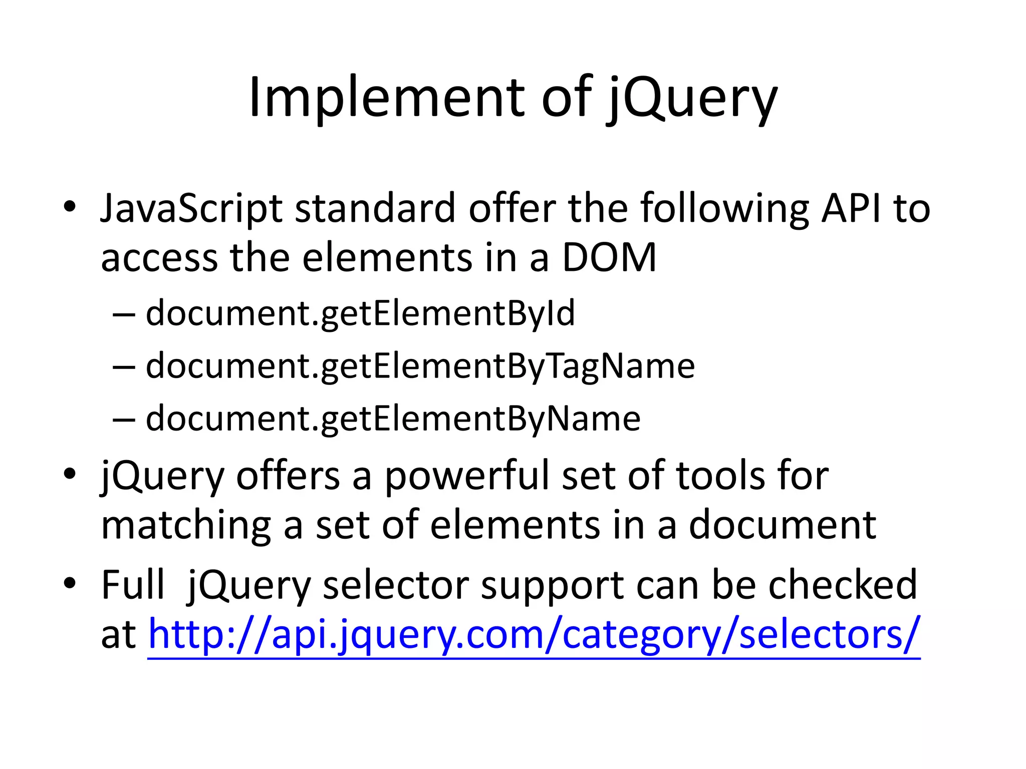 Implement of jQuery
• JavaScript standard offer the following API to
access the elements in a DOM
– document.getElementById
– document.getElementByTagName
– document.getElementByName
• jQuery offers a powerful set of tools for
matching a set of elements in a document
• Full jQuery selector support can be checked
at http://api.jquery.com/category/selectors/
 