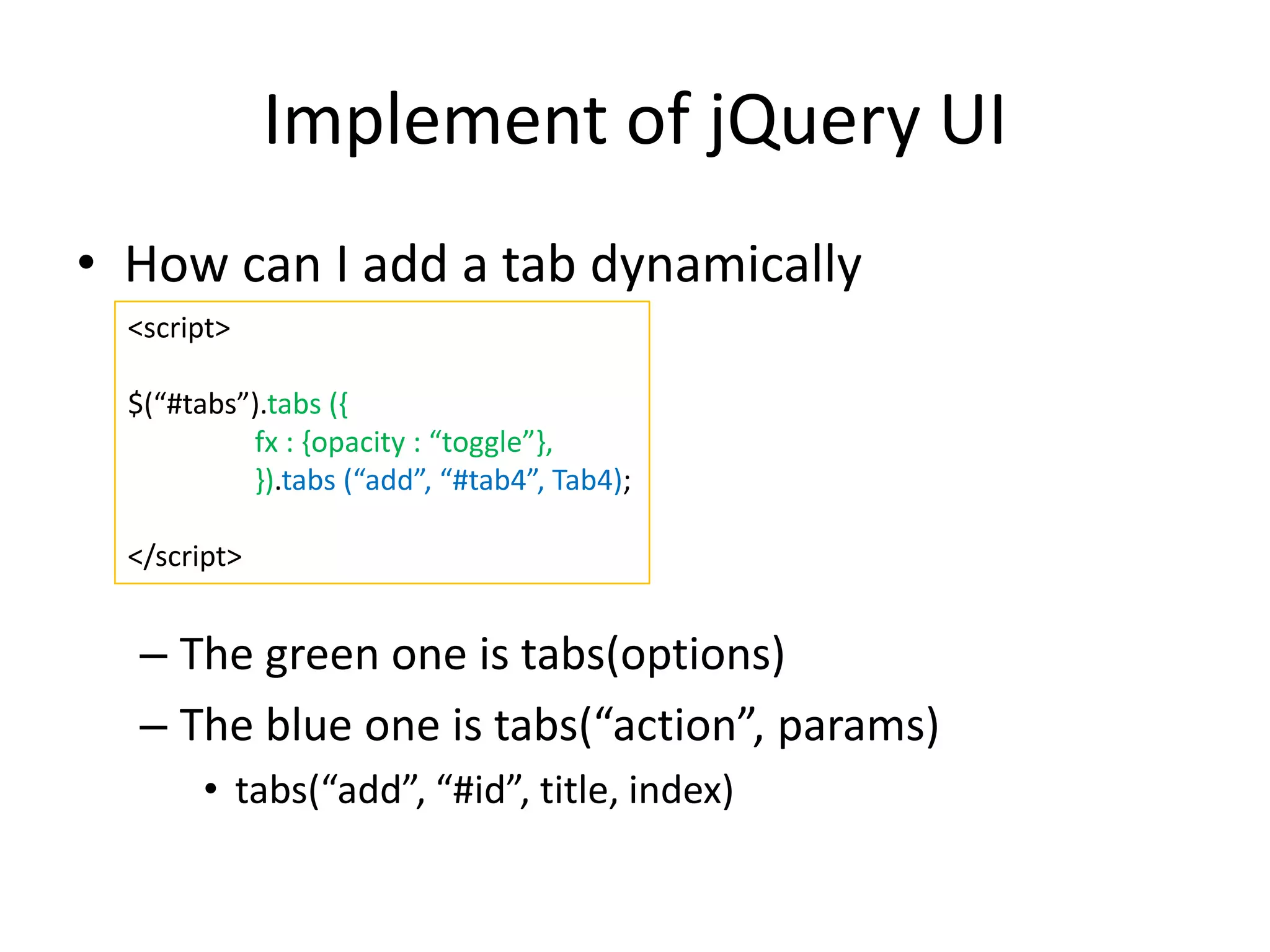 Implement of jQuery UI
• How can I add a tab dynamically
– The green one is tabs(options)
– The blue one is tabs(“action”, params)
• tabs(“add”, “#id”, title, index)
<script>
$(“#tabs”).tabs ({
fx : {opacity : “toggle”},
}).tabs (“add”, “#tab4”, Tab4);
</script>
 
