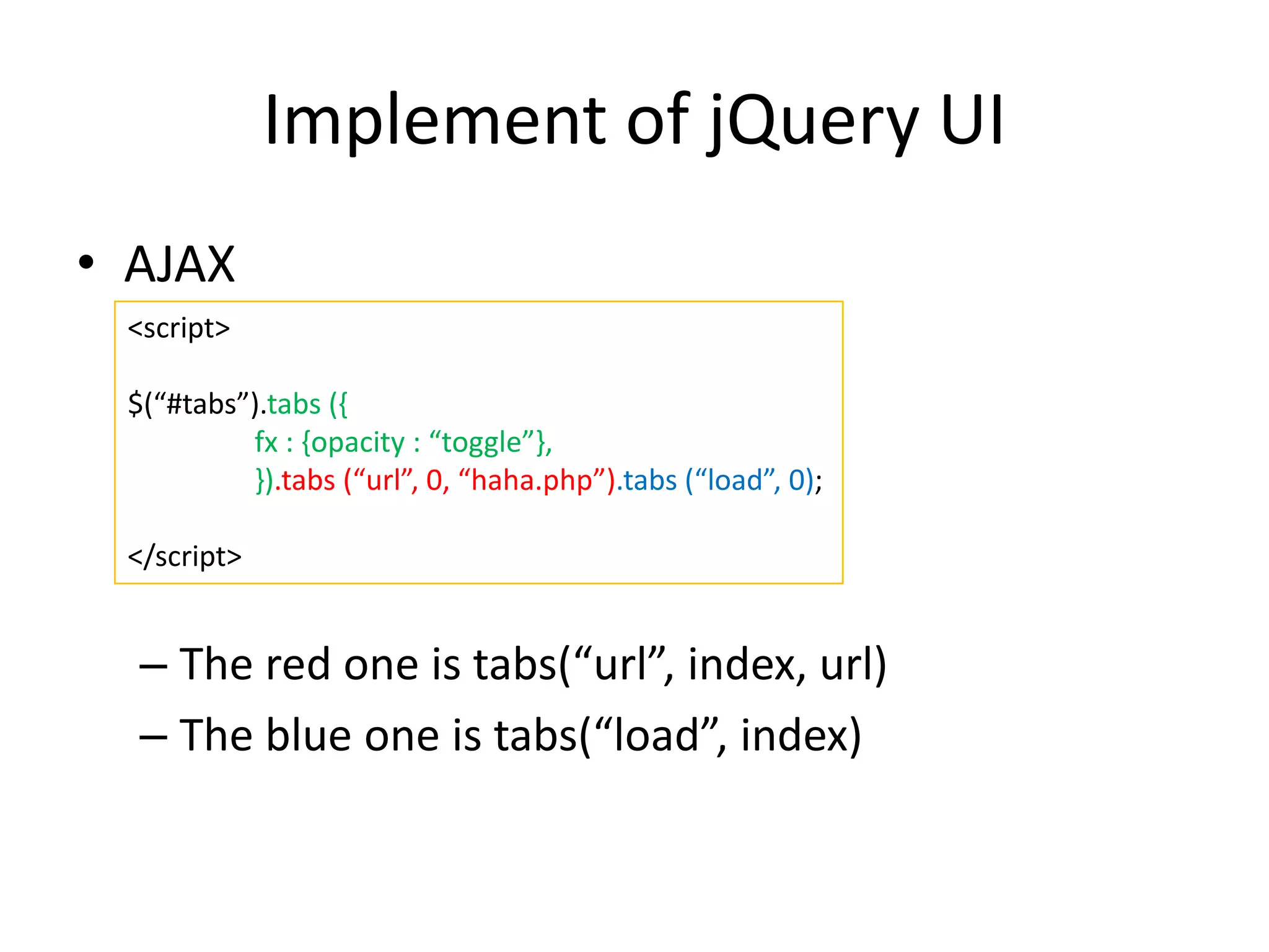Implement of jQuery UI
• AJAX
– The red one is tabs(“url”, index, url)
– The blue one is tabs(“load”, index)
<script>
$(“#tabs”).tabs ({
fx : {opacity : “toggle”},
}).tabs (“url”, 0, “haha.php”).tabs (“load”, 0);
</script>
 