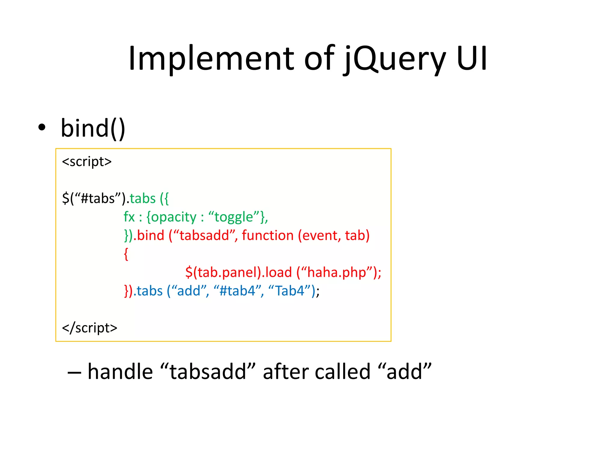Implement of jQuery UI
• bind()
– handle “tabsadd” after called “add”
<script>
$(“#tabs”).tabs ({
fx : {opacity : “toggle”},
}).bind (“tabsadd”, function (event, tab)
{
$(tab.panel).load (“haha.php”);
}).tabs (“add”, “#tab4”, “Tab4”);
</script>
 