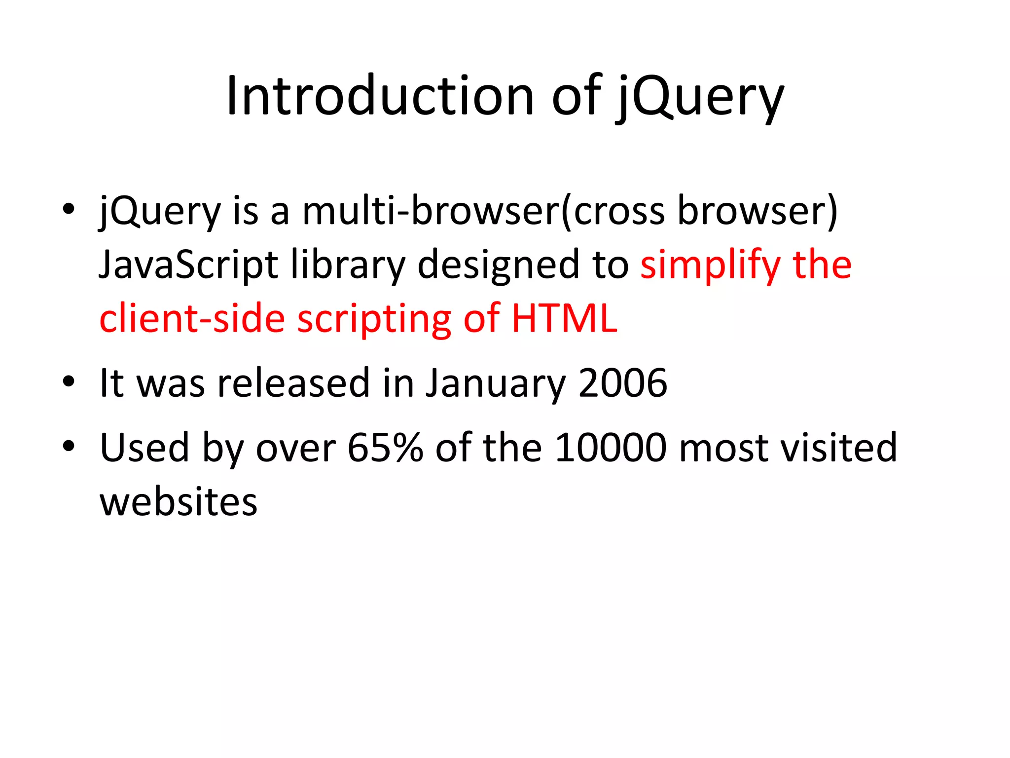 Introduction of jQuery
• jQuery is a multi-browser(cross browser)
JavaScript library designed to simplify the
client-side scripting of HTML
• It was released in January 2006
• Used by over 65% of the 10000 most visited
websites
 