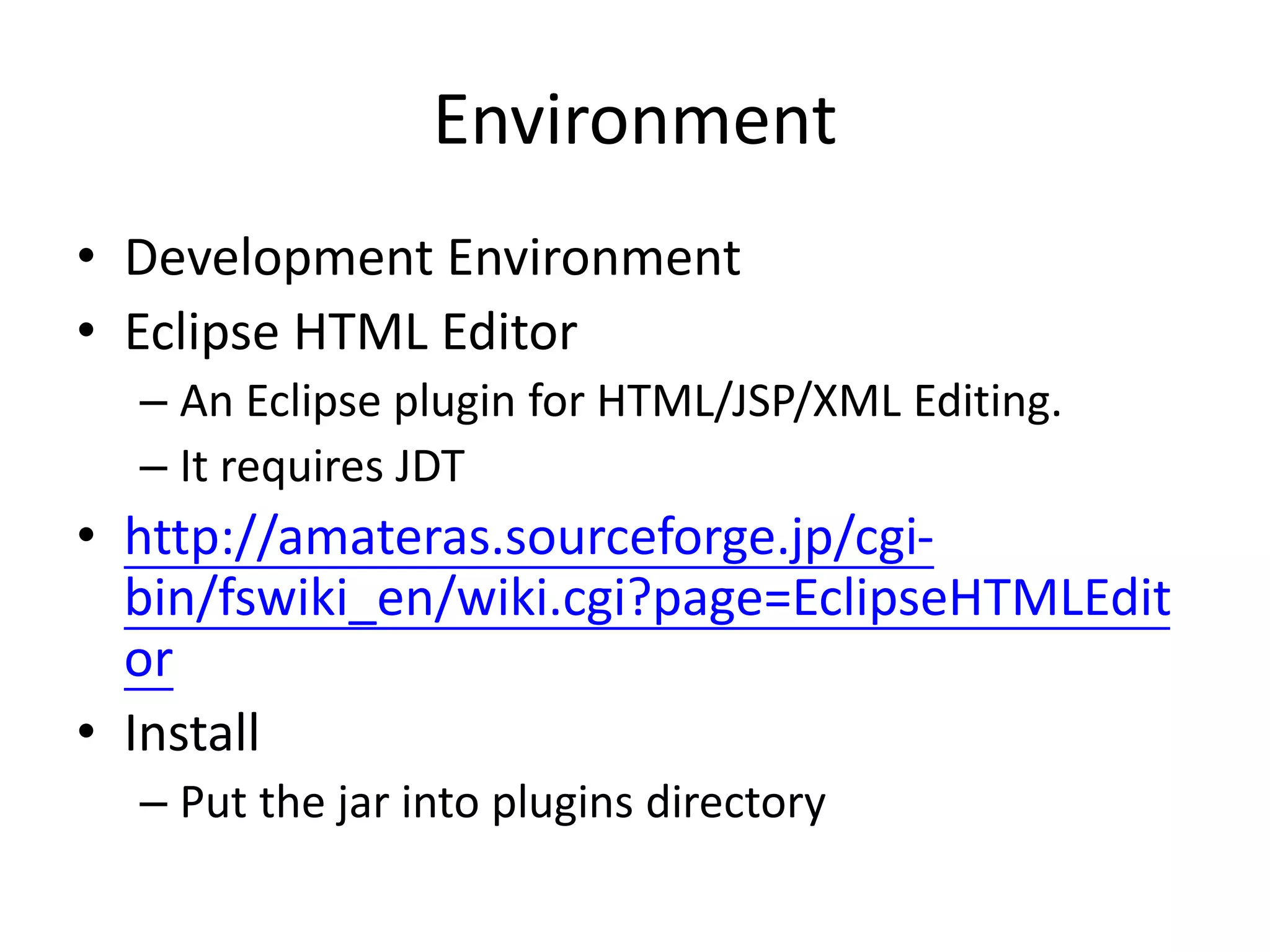 Environment
• Development Environment
• Eclipse HTML Editor
– An Eclipse plugin for HTML/JSP/XML Editing.
– It requires JDT
• http://amateras.sourceforge.jp/cgi-
bin/fswiki_en/wiki.cgi?page=EclipseHTMLEdit
or
• Install
– Put the jar into plugins directory
 