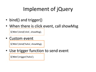Implement of jQuery
• bind() and trigger()
• When there is click event, call showMsg
• Custom event
• Use trigger function to send event
$('#btn').bind('click', showMsg);
$('#btn').bind(‘haha’, showMsg);
$('#btn').trigger(‘haha’);
 