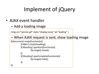 Implement of jQuery
• AJAX event handler
– Add a loading image
– When AJAX request is sent, show loading image
<img src="spinner.gif" style="display:none" id="loading" >
$(document).ready(function(e){
$('#btn').click(showMsg);
$('#loading').ajaxStart(function(e){
$(e.target).show();
});
$('#loading').ajaxComplete(function(e){
$(e.target).hide();
});
});
 
