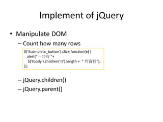 Implement of jQuery
• Manipulate DOM
– Count how many rows
– jQuery.children()
– jQuery.parent()
$('#complete_button').click(function(e) {
alert("一共有 "+
$('tbody').children('tr').length + " 列資料");
});
 
