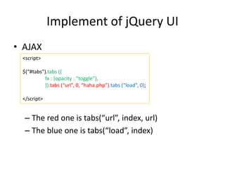 Implement of jQuery UI
• AJAX
– The red one is tabs(“url”, index, url)
– The blue one is tabs(“load”, index)
<script>
$(“#tabs”).tabs ({
fx : {opacity : “toggle”},
}).tabs (“url”, 0, “haha.php”).tabs (“load”, 0);
</script>
 
