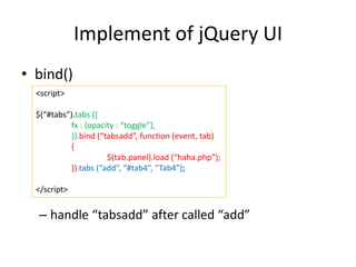 Implement of jQuery UI
• bind()
– handle “tabsadd” after called “add”
<script>
$(“#tabs”).tabs ({
fx : {opacity : “toggle”},
}).bind (“tabsadd”, function (event, tab)
{
$(tab.panel).load (“haha.php”);
}).tabs (“add”, “#tab4”, “Tab4”);
</script>
 